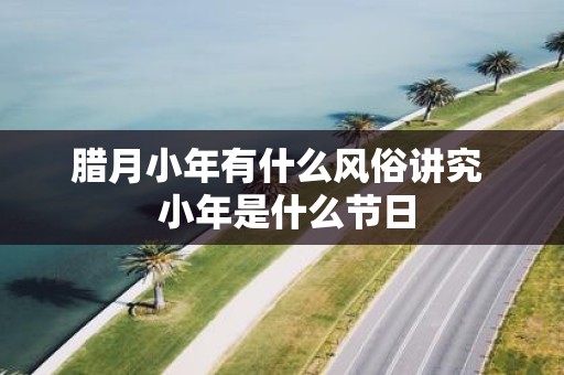 腊月小年有什么风俗讲究 小年是什么节日