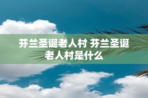 芬兰圣诞老人村 芬兰圣诞老人村是什么