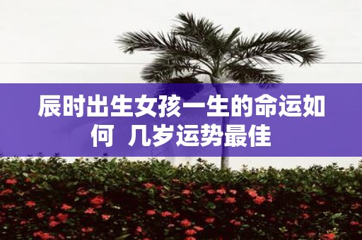 辰时出生女孩一生的命运如何 几岁运势最佳