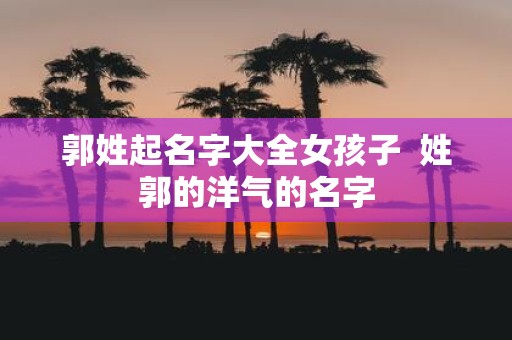郭姓起名字大全女孩子 姓郭的洋气的名字