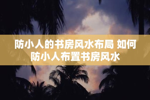 防小人的书房风水布局 如何防小人布置书房风水