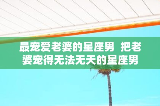 最宠爱老婆的星座男 把老婆宠得无法无天的星座男