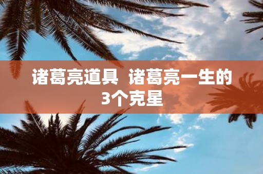 诸葛亮道具 诸葛亮一生的3个克星