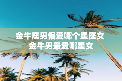 金牛座男偏爱哪个星座女 金牛男最爱哪星女