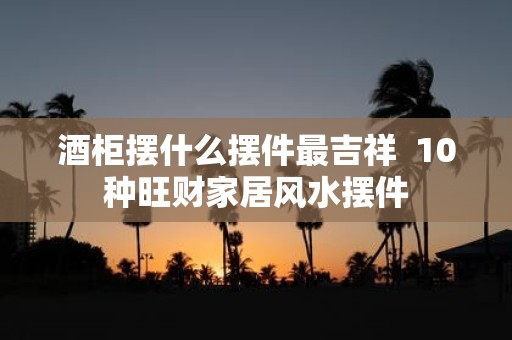 酒柜摆什么摆件最吉祥 10种旺财家居风水摆件