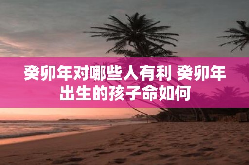 癸卯年对哪些人有利 癸卯年出生的孩子命如何