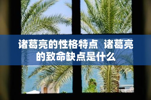 诸葛亮的性格特点 诸葛亮的致命缺点是什么
