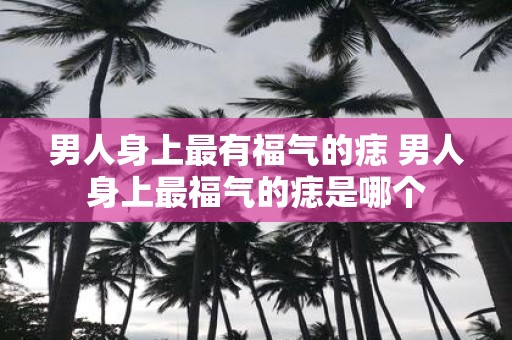 男人身上最有福气的痣 男人身上最福气的痣是哪个