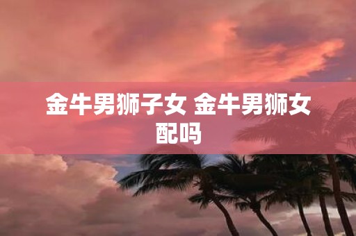 金牛男狮子女 金牛男狮女配吗