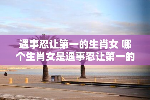 遇事忍让第一的生肖女 哪个生肖女是遇事忍让第一的