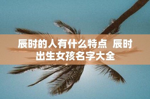 辰时的人有什么特点 辰时出生女孩名字大全