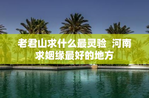 老君山求什么最灵验 河南求姻缘最好的地方