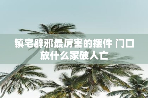 镇宅辟邪最厉害的摆件 门口放什么家破人亡