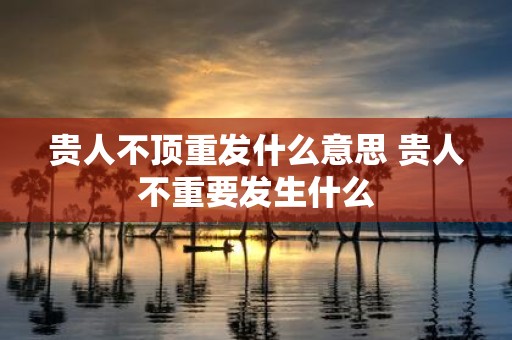 贵人不顶重发什么意思 贵人不重要发生什么