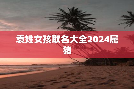 袁姓女孩取名大全2025属猪