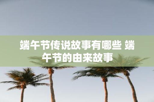 端午节传说故事有哪些 端午节的由来故事