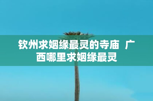 钦州求姻缘最灵的寺庙 广西哪里求姻缘最灵