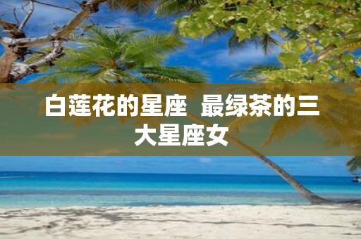 白莲花的星座 最绿茶的三大星座女