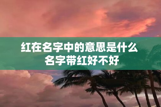 红在名字中的意思是什么 名字带红好不好