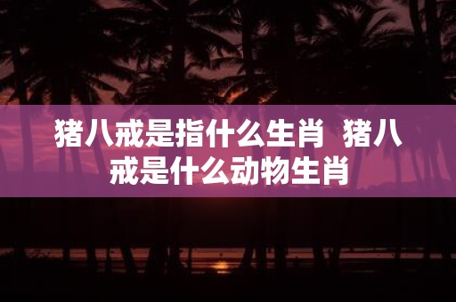 猪八戒是指什么生肖 猪八戒是什么动物生肖