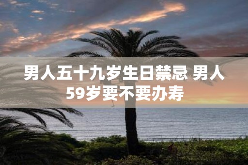 男人五十九岁生日禁忌 男人59岁要不要办寿