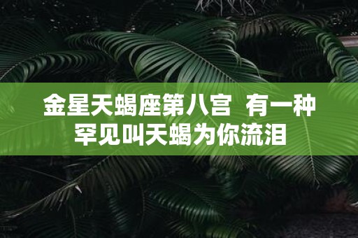 金星天蝎座第八宫 有一种罕见叫天蝎为你流泪