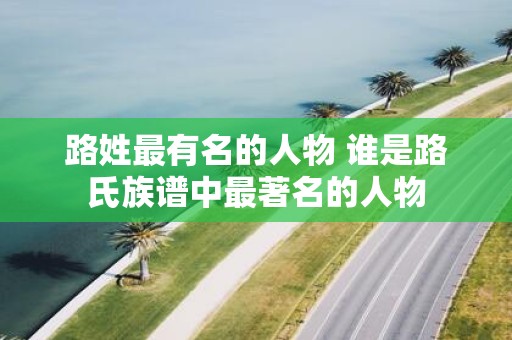 路姓最有名的人物 谁是路氏族谱中最著名的人物