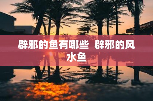 辟邪的鱼有哪些 辟邪的风水鱼