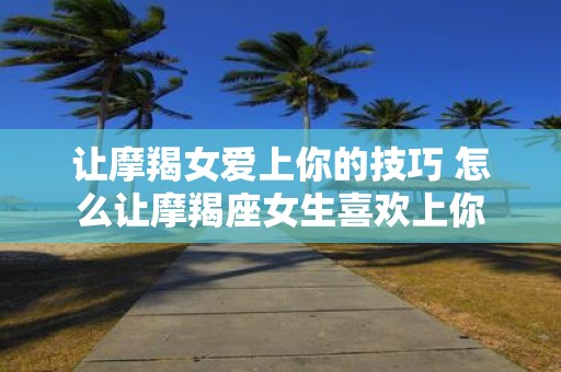 让摩羯女爱上你的技巧 怎么让摩羯座女生喜欢上你