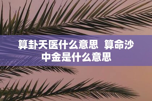 算卦天医什么意思 算命沙中金是什么意思