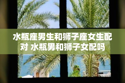 水瓶座男生和狮子座女生配对 水瓶男和狮子女配吗