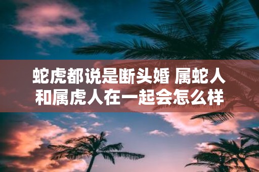蛇虎都说是断头婚 属蛇人和属虎人在一起会怎么样