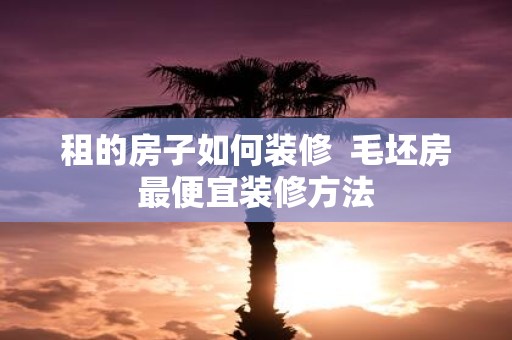 租的房子如何装修 毛坯房最便宜装修方法