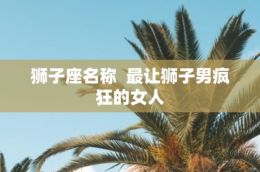 狮子座名称 最让狮子男疯狂的女人