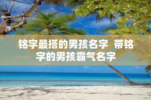 铭字最搭的男孩名字 带铭字的男孩霸气名字
