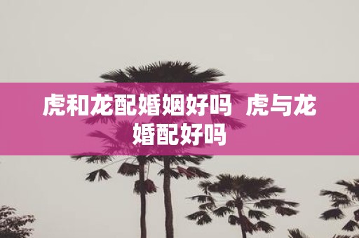 虎和龙配婚姻好吗 虎与龙婚配好吗