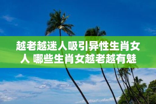 越老越迷人吸引异性生肖女人 哪些生肖女越老越有魅力吸引异性