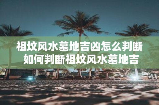 祖坟风水墓地吉凶怎么判断 如何判断祖坟风水墓地吉凶
