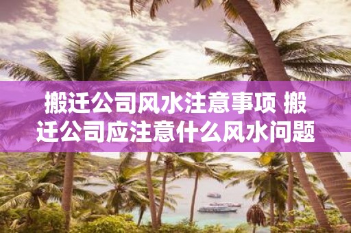 搬迁公司风水注意事项 搬迁公司应注意什么风水问题
