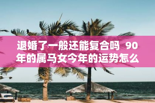 退婚了一般还能复合吗 90年的属马女今年的运势怎么样