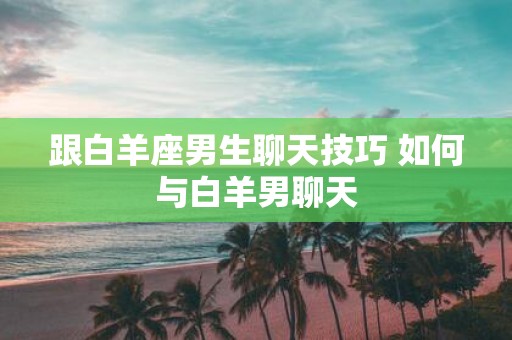 跟白羊座男生聊天技巧 如何与白羊男聊天