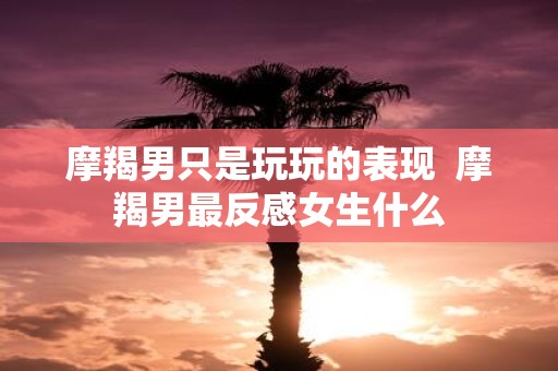 摩羯男只是玩玩的表现 摩羯男最反感女生什么