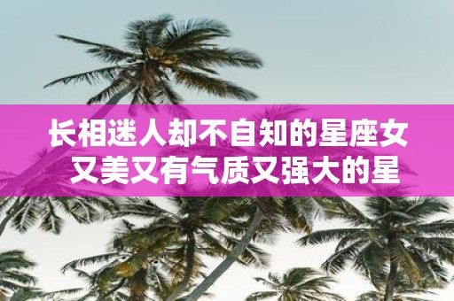 长相迷人却不自知的星座女 又美又有气质又强大的星座女