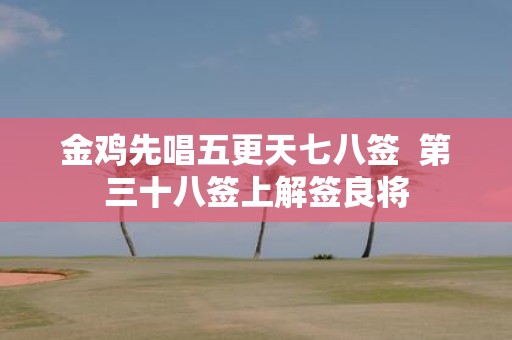 金鸡先唱五更天七八签 第三十八签上解签良将