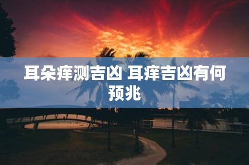 耳朵痒测吉凶 耳痒吉凶有何预兆