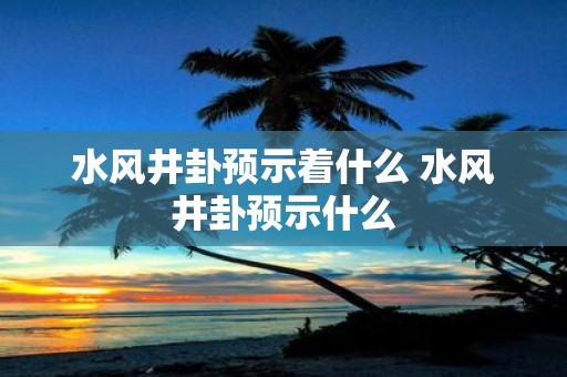 水风井卦预示着什么 水风井卦预示什么
