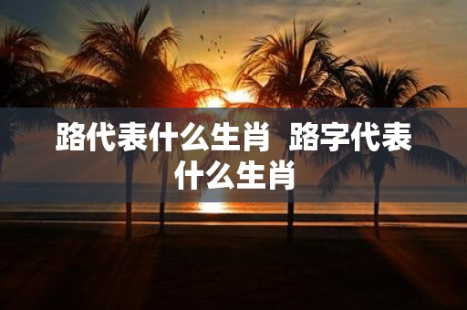 路代表什么生肖 路字代表什么生肖