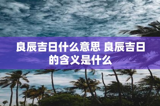 良辰吉日什么意思 良辰吉日的含义是什么