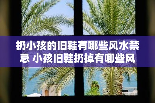 扔小孩的旧鞋有哪些风水禁忌 小孩旧鞋扔掉有哪些风水禁忌