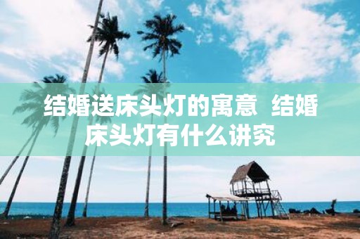 结婚送床头灯的寓意 结婚床头灯有什么讲究